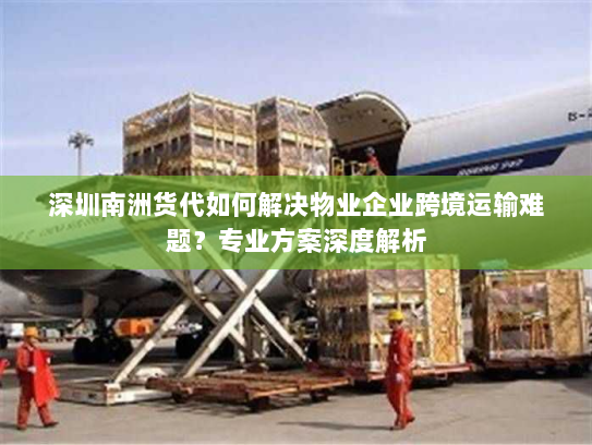 深圳南洲货代如何解决物业企业跨境运输难题?专业方案深度解析 深圳南洲货代如何解决物业企业跨境运输难题?专业方案深度解析