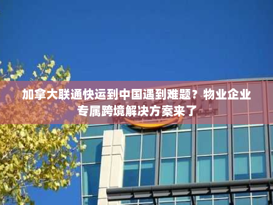 加拿大联通快运到中国遇到难题?物业企业专属跨境解决方案来了 加拿大联通快运到中国遇到难题?物业企业专属跨境解决方案来了