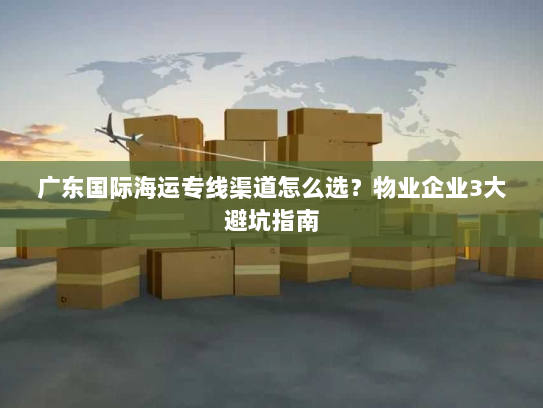广东国际海运专线渠道怎么选?物业企业3大避坑指南 广东国际海运专线渠道怎么选?物业企业3大避坑指南