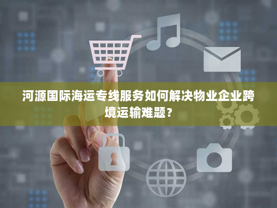 河源国际海运专线服务如何解决物业企业跨境运输难题? 河源国际海运专线服务如何解决物业企业跨境运输难题?