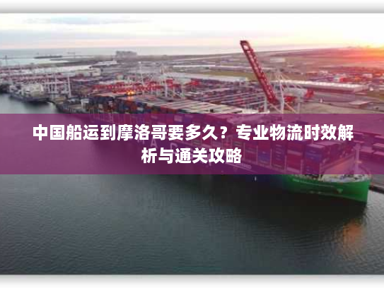 中国船运到摩洛哥要多久?专业物流时效解析与通关攻略 中国船运到摩洛哥要多久?专业物流时效解析与通关攻略