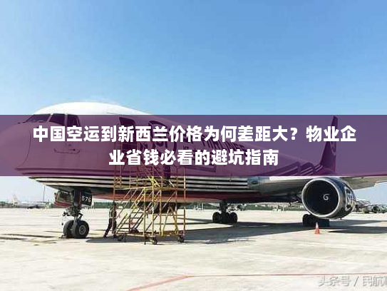中国空运到新西兰价格为何差距大？物业企业省钱必看的避坑指南