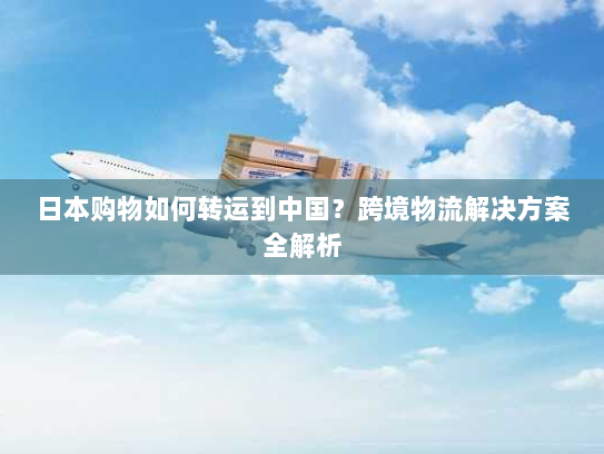 日本购物如何转运到中国？跨境物流解决方案全解析