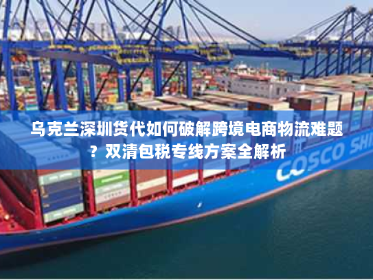 乌克兰深圳货代如何破解跨境电商物流难题?双清包税专线方案全解析 乌克兰深圳货代如何破解跨境电商物流难题?双清包税专线方案全解析