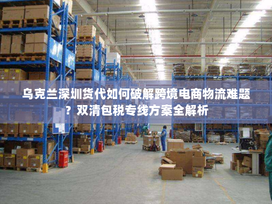 乌克兰深圳货代如何破解跨境电商物流难题?双清包税专线方案全解析 乌克兰深圳货代如何破解跨境电商物流难题?双清包税专线方案全解析