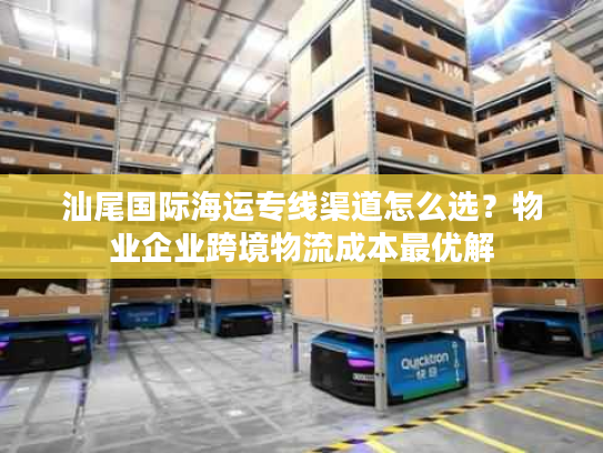 汕尾国际海运专线渠道怎么选？物业企业跨境物流成本最优解
