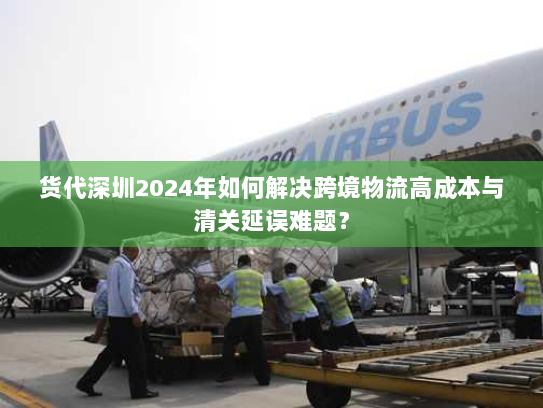 货代深圳2024年如何解决跨境物流高成本与清关延误难题? 货代深圳2024年如何解决跨境物流高成本与清关延误难题?