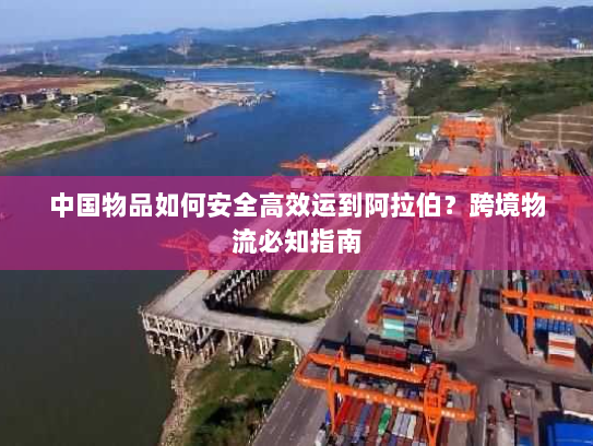 中国物品如何安全高效运到阿拉伯?跨境物流必知指南 中国物品如何安全高效运到阿拉伯?跨境物流必知指南