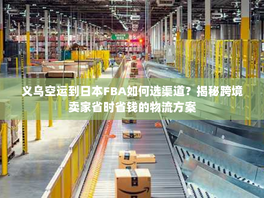 义乌空运到日本FBA如何选渠道？揭秘跨境卖家省时省钱的物流方案