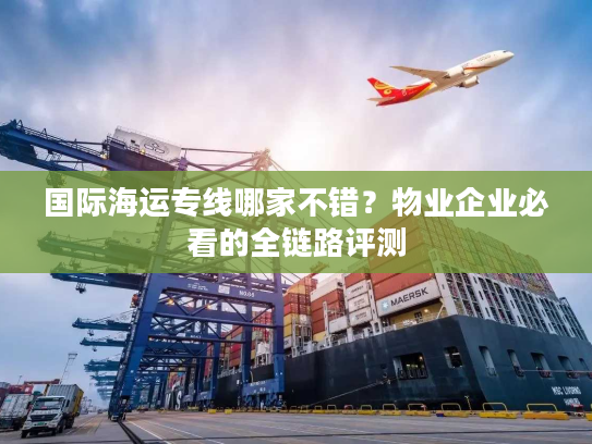 国际海运专线哪家不错?物业企业必看的全链路评测 国际海运专线哪家不错?物业企业必看的全链路评测