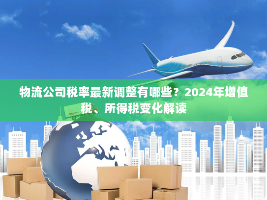 物流公司税率最新调整有哪些?2024年增值税、所得税变化解读 物流公司税率最新调整有哪些?2024年增值税、所得税变化解读