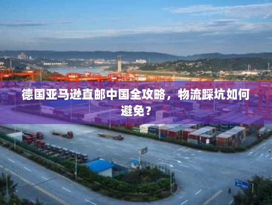 德国亚马逊直邮中国全攻略,物流踩坑如何避免? 德国亚马逊直邮中国全攻略,物流踩坑如何避免?