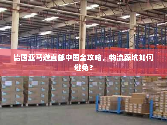 德国亚马逊直邮中国全攻略,物流踩坑如何避免? 德国亚马逊直邮中国全攻略,物流踩坑如何避免?