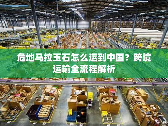 危地马拉玉石怎么运到中国？跨境运输全流程解析