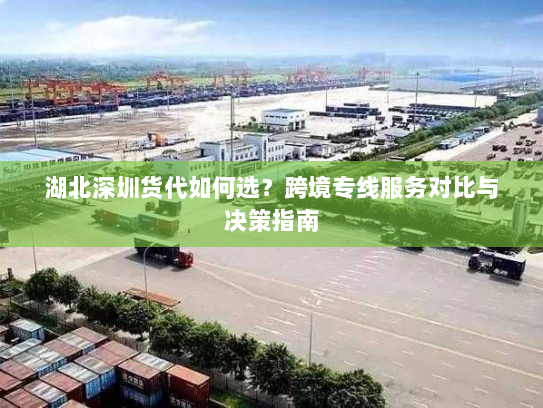 湖北深圳货代如何选?跨境专线服务对比与决策指南 湖北深圳货代如何选?跨境专线服务对比与决策指南