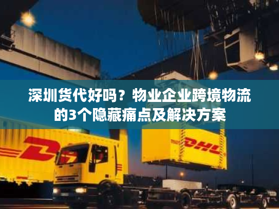深圳货代好吗？物业企业跨境物流的3个隐藏痛点及解决方案