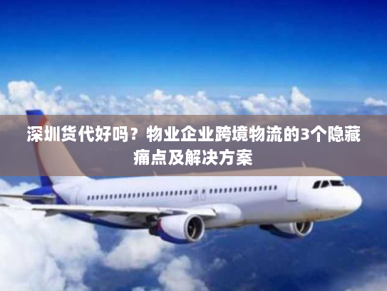 深圳货代好吗？物业企业跨境物流的3个隐藏痛点及解决方案