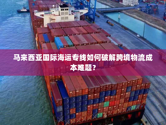 马来西亚国际海运专线如何破解跨境物流成本难题? 马来西亚国际海运专线如何破解跨境物流成本难题?
