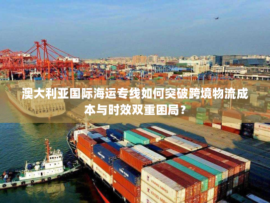 澳大利亚国际海运专线如何突破跨境物流成本与时效双重困局? 澳大利亚国际海运专线如何突破跨境物流成本与时效双重困局?
