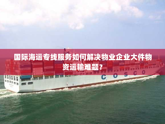 国际海运专线服务如何解决物业企业大件物资运输难题? 国际海运专线服务如何解决物业企业大件物资运输难题?