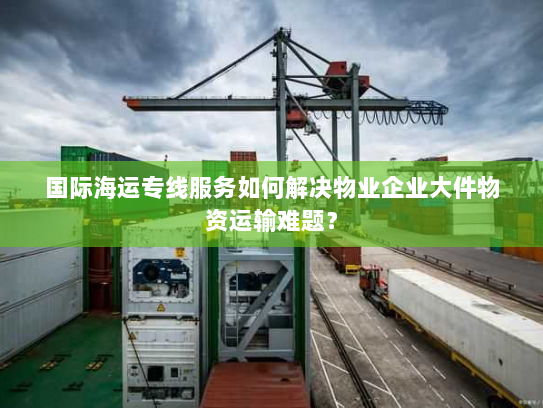 国际海运专线服务如何解决物业企业大件物资运输难题? 国际海运专线服务如何解决物业企业大件物资运输难题?