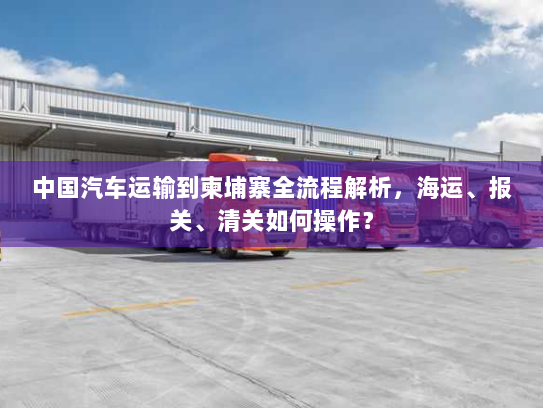 中国汽车运输到柬埔寨全流程解析,海运、报关、清关如何操作? 中国汽车运输到柬埔寨全流程解析,海运、报关、清关如何操作?