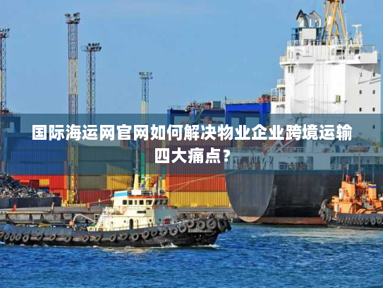 国际海运网官网如何解决物业企业跨境运输四大痛点? 国际海运网官网如何解决物业企业跨境运输四大痛点?