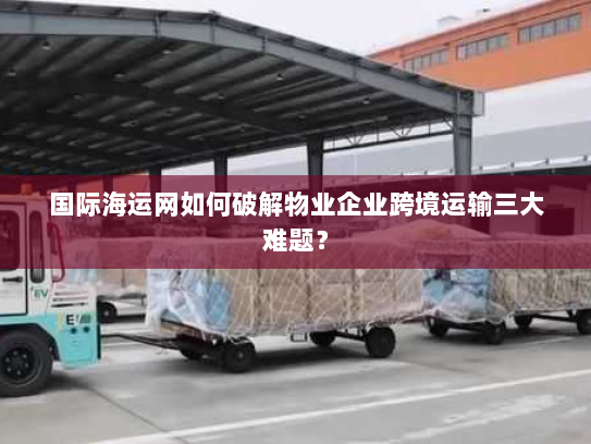 国际海运网如何破解物业企业跨境运输三大难题？