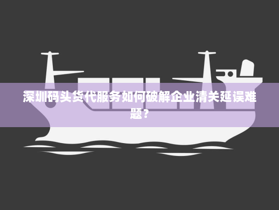 深圳码头货代服务如何破解企业清关延误难题？