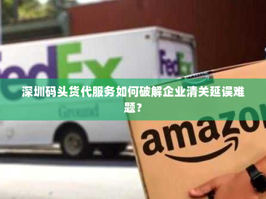 深圳码头货代服务如何破解企业清关延误难题？