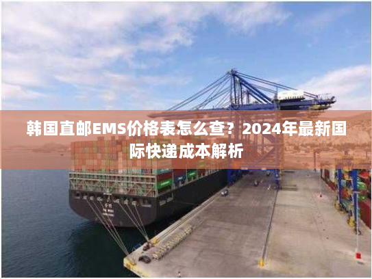 韩国直邮EMS价格表怎么查?2024年最新国际快递成本解析 韩国直邮EMS价格表怎么查?2024年最新国际快递成本解析