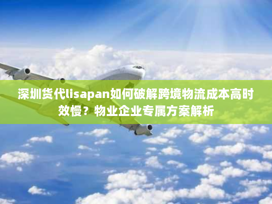 深圳货代lisapan如何破解跨境物流成本高时效慢?物业企业专属方案解析 深圳货代lisapan如何破解跨境物流成本高时效慢?物业企业专属方案解析