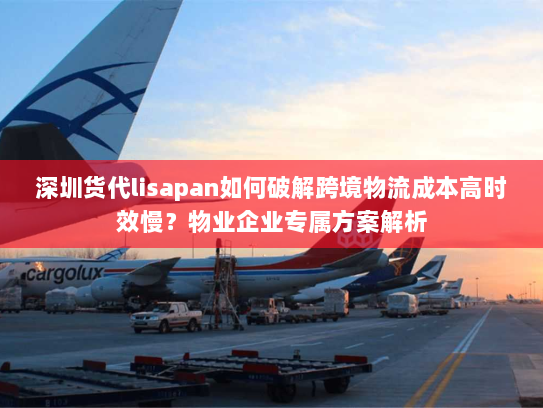 深圳货代lisapan如何破解跨境物流成本高时效慢?物业企业专属方案解析 深圳货代lisapan如何破解跨境物流成本高时效慢?物业企业专属方案解析