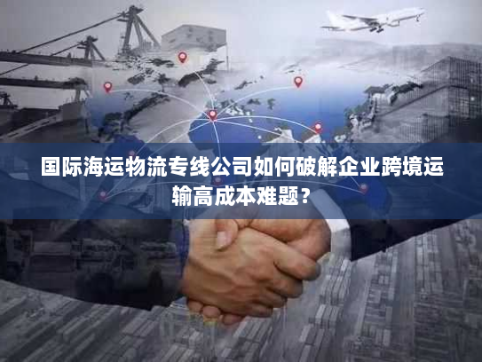 国际海运物流专线公司如何破解企业跨境运输高成本难题? 国际海运物流专线公司如何破解企业跨境运输高成本难题?