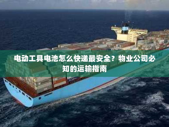 电动工具电池怎么快递最安全？物业公司必知的运输指南