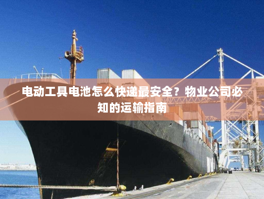 电动工具电池怎么快递最安全？物业公司必知的运输指南