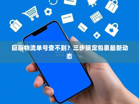 巨辰物流单号查不到?三步锁定包裹最新动态 巨辰物流单号查不到?三步锁定包裹最新动态