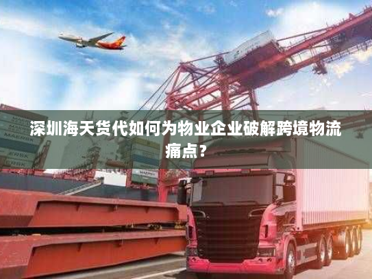 深圳海天货代如何为物业企业破解跨境物流痛点? 深圳海天货代如何为物业企业破解跨境物流痛点?