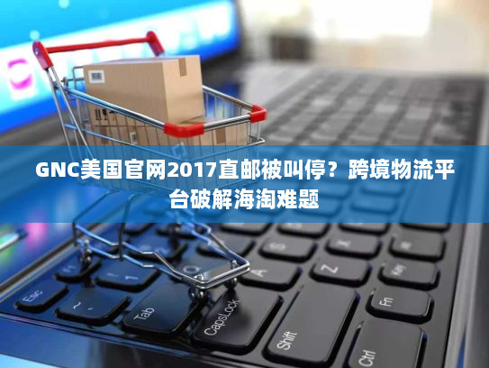 GNC美国官网2017直邮被叫停?跨境物流平台破解海淘难题 GNC美国官网2017直邮被叫停?跨境物流平台破解海淘难题