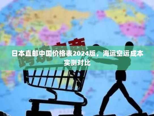 日本直邮中国价格表2024版,海运空运成本实测对比 日本直邮中国价格表2024版,海运空运成本实测对比