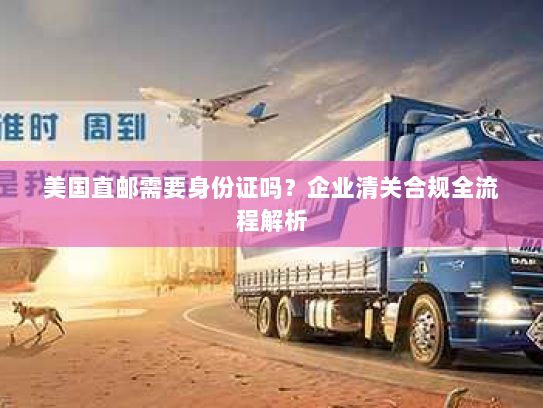 美国直邮需要身份证吗?企业清关合规全流程解析 美国直邮需要身份证吗?企业清关合规全流程解析