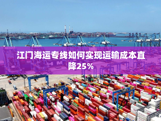 江门海运专线如何实现运输成本直降25% 江门海运专线如何实现运输成本直降25%