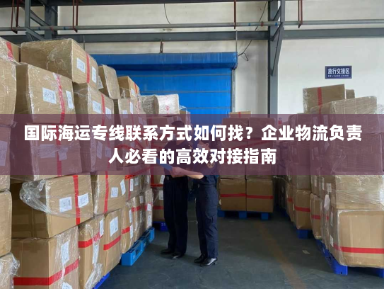 国际海运专线联系方式如何找?企业物流负责人必看的高效对接指南 国际海运专线联系方式如何找?企业物流负责人必看的高效对接指南