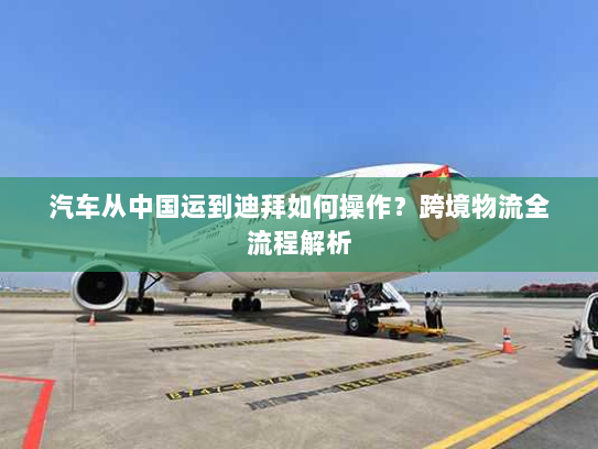 汽车从中国运到迪拜如何操作？跨境物流全流程解析