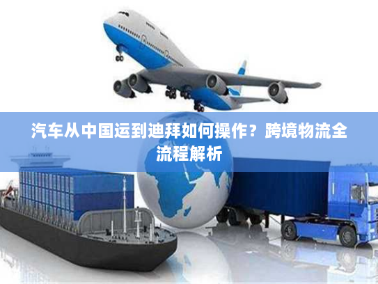 汽车从中国运到迪拜如何操作？跨境物流全流程解析