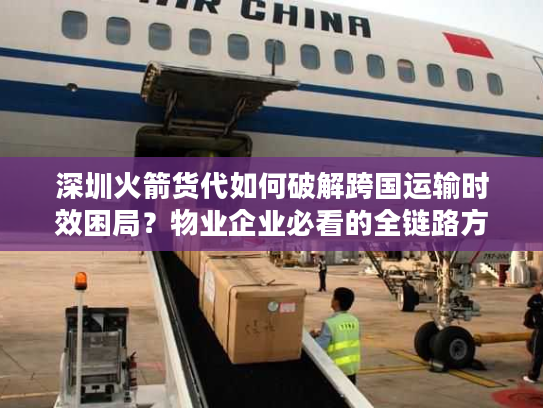 深圳火箭货代如何破解跨国运输时效困局？物业企业必看的全链路方案