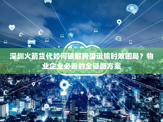 深圳火箭货代如何破解跨国运输时效困局？物业企业必看的全链路方案