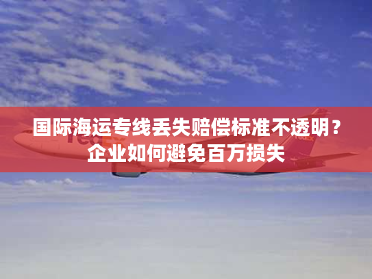 国际海运专线丢失赔偿标准不透明？企业如何避免百万损失