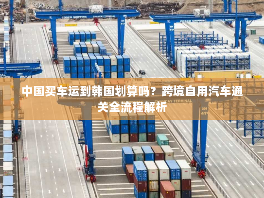 中国买车运到韩国划算吗？跨境自用汽车通关全流程解析