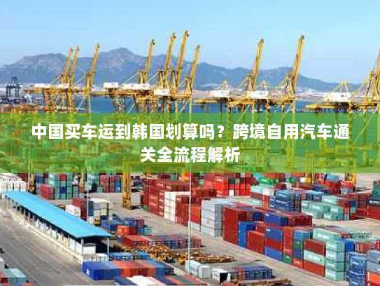 中国买车运到韩国划算吗?跨境自用汽车通关全流程解析 中国买车运到韩国划算吗?跨境自用汽车通关全流程解析